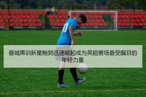 曼城青训新星鲍勃迅速崛起成为英超赛场最受瞩目的年轻力量