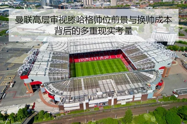 曼联高层审视滕哈格帅位前景与换帅成本背后的多重现实考量