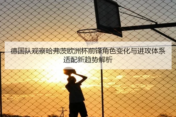 德国队观察哈弗茨欧洲杯前锋角色变化与进攻体系适配新趋势解析