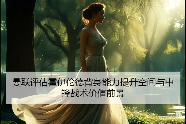 曼联评估霍伊伦德背身能力提升空间与中锋战术价值前景