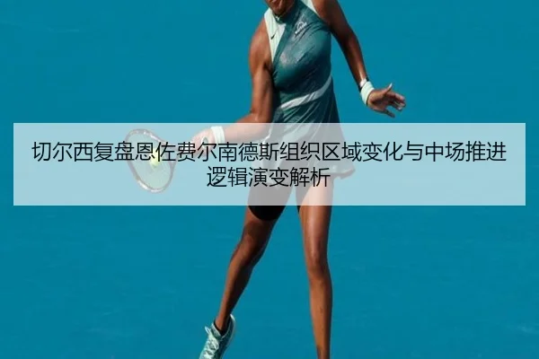切尔西复盘恩佐费尔南德斯组织区域变化与中场推进逻辑演变解析