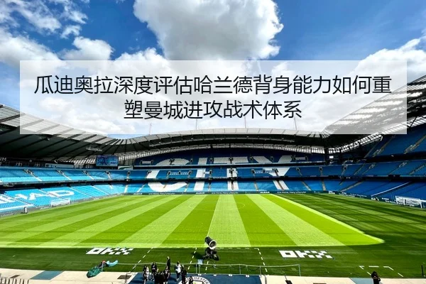 瓜迪奥拉深度评估哈兰德背身能力如何重塑曼城进攻战术体系